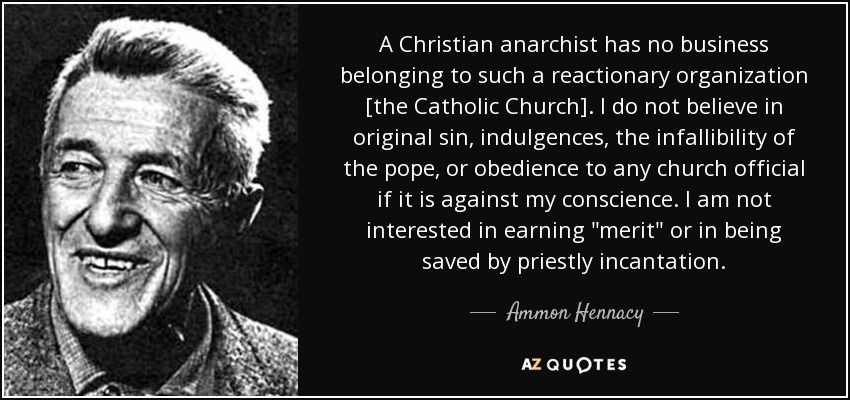 A Christian anarchist has no business belonging to such a reactionary organization [the Catholic Church]. I do not believe in original sin, indulgences, the infallibility of the pope, or obedience to any church official if it is against my conscience. I am not interested in earning 