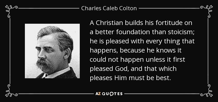 A Christian builds his fortitude on a better foundation than stoicism; he is pleased with every thing that happens, because he knows it could not happen unless it first pleased God, and that which pleases Him must be best. - Charles Caleb Colton