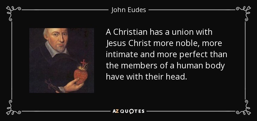 A Christian has a union with Jesus Christ more noble, more intimate and more perfect than the members of a human body have with their head. - John Eudes