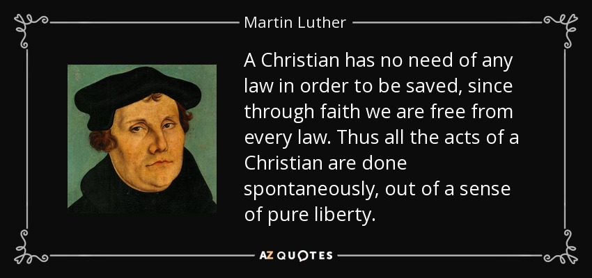 A Christian has no need of any law in order to be saved, since through faith we are free from every law. Thus all the acts of a Christian are done spontaneously, out of a sense of pure liberty. - Martin Luther