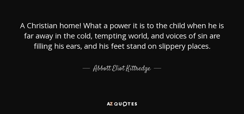 A Christian home! What a power it is to the child when he is far away in the cold, tempting world, and voices of sin are filling his ears, and his feet stand on slippery places. - Abbott Eliot Kittredge