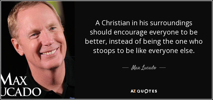 A Christian in his surroundings should encourage everyone to be better, instead of being the one who stoops to be like everyone else. - Max Lucado