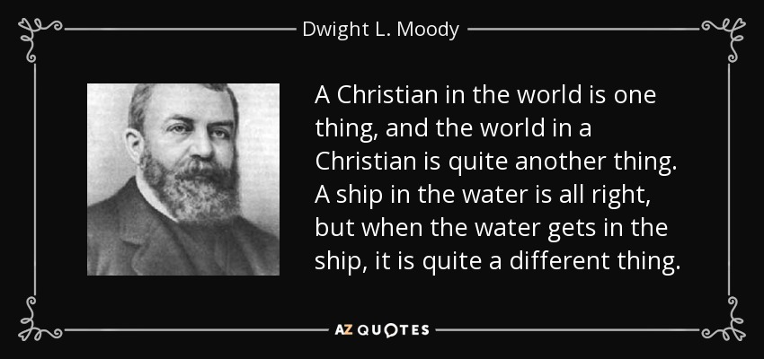 A Christian in the world is one thing, and the world in a Christian is quite another thing. A ship in the water is all right, but when the water gets in the ship, it is quite a different thing. - Dwight L. Moody