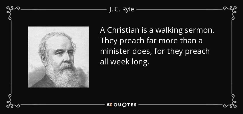 A Christian is a walking sermon. They preach far more than a minister does, for they preach all week long. - J. C. Ryle