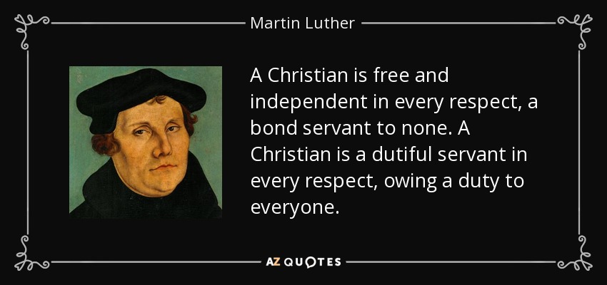 A Christian is free and independent in every respect, a bond servant to none. A Christian is a dutiful servant in every respect, owing a duty to everyone. - Martin Luther