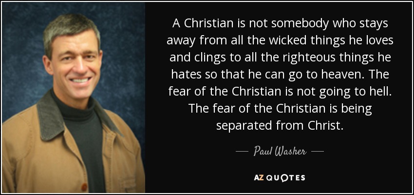 A Christian is not somebody who stays away from all the wicked things he loves and clings to all the righteous things he hates so that he can go to heaven. The fear of the Christian is not going to hell. The fear of the Christian is being separated from Christ. - Paul Washer