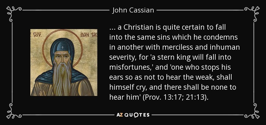 ... a Christian is quite certain to fall into the same sins which he condemns in another with merciless and inhuman severity, for 'a stern king will fall into misfortunes,' and 'one who stops his ears so as not to hear the weak, shall himself cry, and there shall be none to hear him' (Prov. 13:17; 21:13). - John Cassian