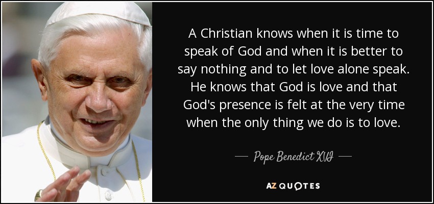 A Christian knows when it is time to speak of God and when it is better to say nothing and to let love alone speak. He knows that God is love and that God's presence is felt at the very time when the only thing we do is to love. - Pope Benedict XVI