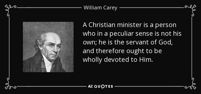 A Christian minister is a person who in a peculiar sense is not his own; he is the servant of God, and therefore ought to be wholly devoted to Him. - William Carey