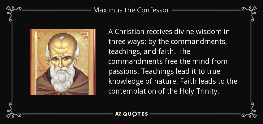 A Christian receives divine wisdom in three ways: by the commandments, teachings, and faith. The commandments free the mind from passions. Teachings lead it to true knowledge of nature. Faith leads to the contemplation of the Holy Trinity. - Maximus the Confessor