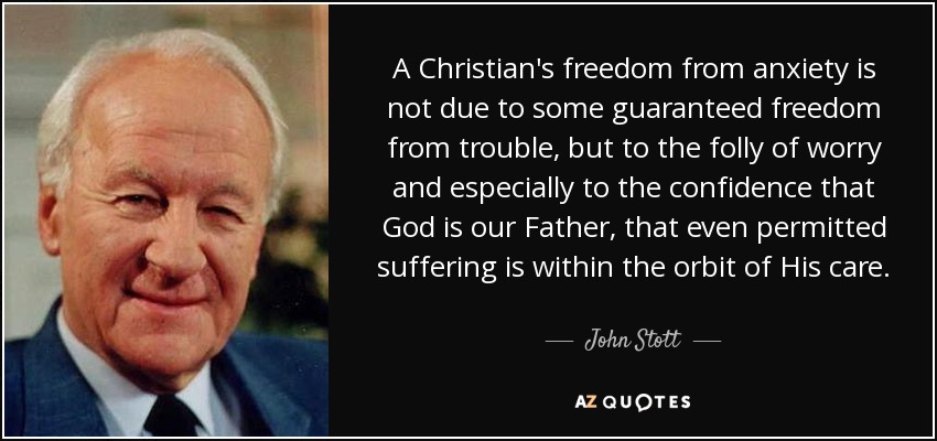 A Christian's freedom from anxiety is not due to some guaranteed freedom from trouble, but to the folly of worry and especially to the confidence that God is our Father, that even permitted suffering is within the orbit of His care. - John Stott