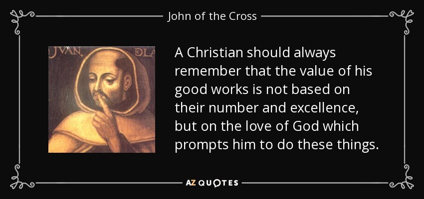 A Christian should always remember that the value of his good works is not based on their number and excellence, but on the love of God which prompts him to do these things. - John of the Cross