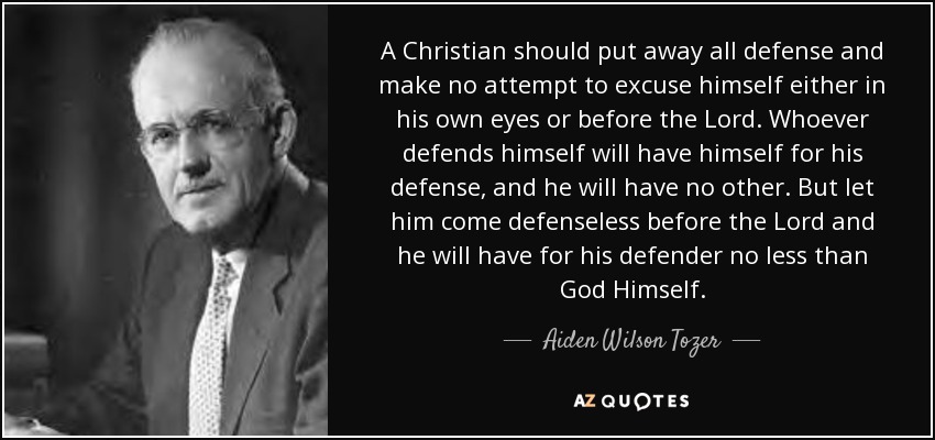 A Christian should put away all defense and make no attempt to excuse himself either in his own eyes or before the Lord. Whoever defends himself will have himself for his defense, and he will have no other. But let him come defenseless before the Lord and he will have for his defender no less than God Himself. - Aiden Wilson Tozer