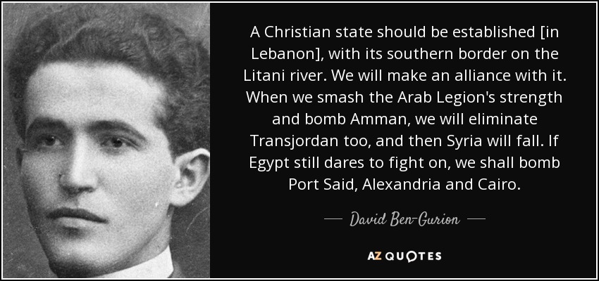 A Christian state should be established [in Lebanon], with its southern border on the Litani river. We will make an alliance with it. When we smash the Arab Legion's strength and bomb Amman, we will eliminate Transjordan too, and then Syria will fall. If Egypt still dares to fight on, we shall bomb Port Said, Alexandria and Cairo. - David Ben-Gurion