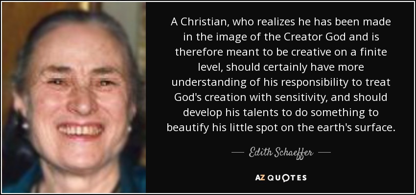 A Christian, who realizes he has been made in the image of the Creator God and is therefore meant to be creative on a finite level, should certainly have more understanding of his responsibility to treat God's creation with sensitivity, and should develop his talents to do something to beautify his little spot on the earth's surface. - Edith Schaeffer