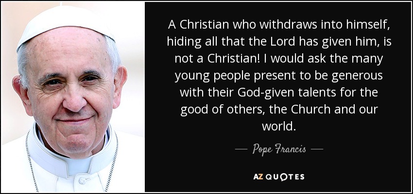A Christian who withdraws into himself, hiding all that the Lord has given him, is not a Christian! I would ask the many young people present to be generous with their God-given talents for the good of others, the Church and our world. - Pope Francis