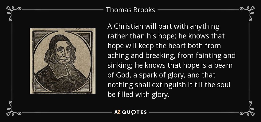 A Christian will part with anything rather than his hope; he knows that hope will keep the heart both from aching and breaking, from fainting and sinking; he knows that hope is a beam of God, a spark of glory, and that nothing shall extinguish it till the soul be filled with glory. - Thomas Brooks