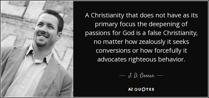 A Christianity that does not have as its primary focus the deepening of passions for God is a false Christianity, no matter how zealously it seeks conversions or how forcefully it advocates righteous behavior. - J. D. Greear