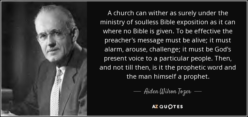 A church can wither as surely under the ministry of soulless Bible exposition as it can where no Bible is given. To be effective the preacher's message must be alive; it must alarm, arouse, challenge; it must be God's present voice to a particular people. Then, and not till then, is it the prophetic word and the man himself a prophet. - Aiden Wilson Tozer