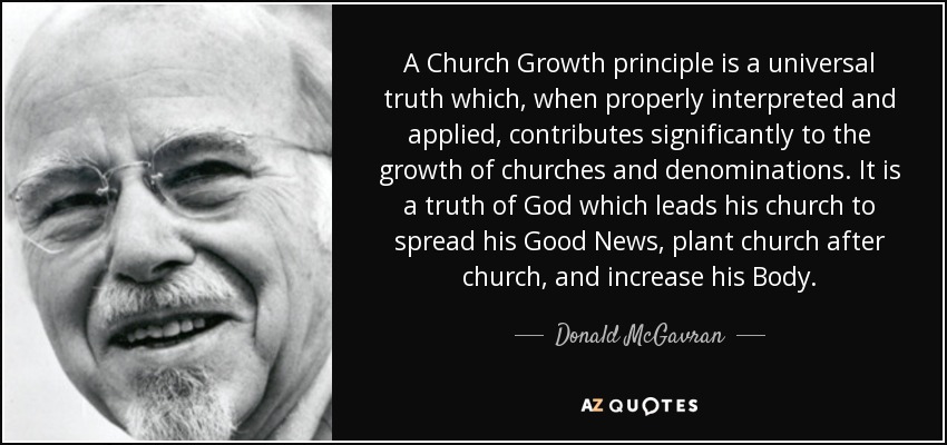 A Church Growth principle is a universal truth which, when properly interpreted and applied, contributes significantly to the growth of churches and denominations. It is a truth of God which leads his church to spread his Good News, plant church after church, and increase his Body. - Donald McGavran