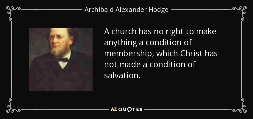 A church has no right to make anything a condition of membership, which Christ has not made a condition of salvation. - Archibald Alexander Hodge