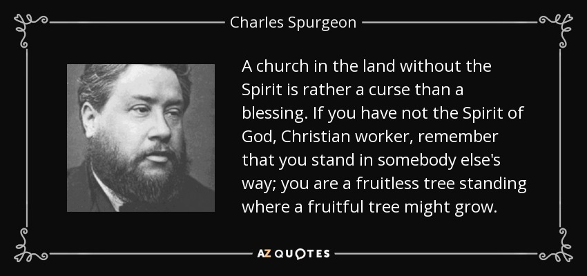 A church in the land without the Spirit is rather a curse than a blessing. If you have not the Spirit of God, Christian worker, remember that you stand in somebody else's way; you are a fruitless tree standing where a fruitful tree might grow. - Charles Spurgeon