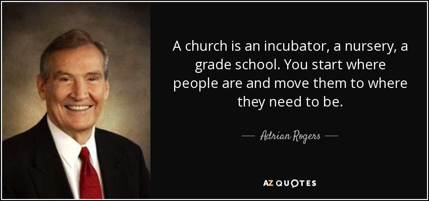 A church is an incubator, a nursery, a grade school. You start where people are and move them to where they need to be. - Adrian Rogers