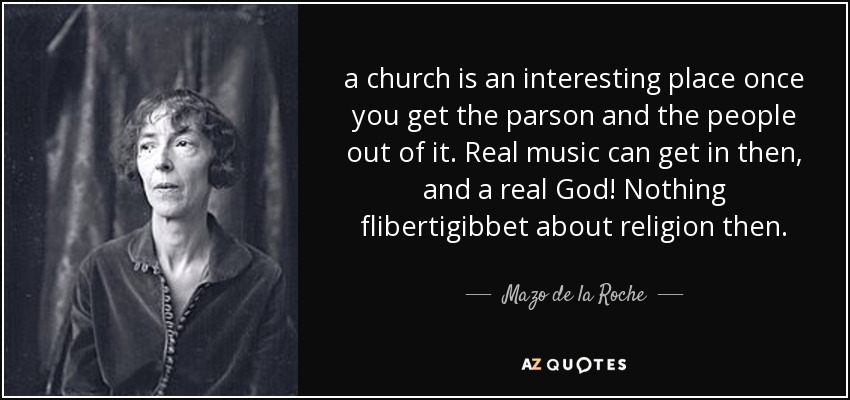 a church is an interesting place once you get the parson and the people out of it. Real music can get in then, and a real God! Nothing flibertigibbet about religion then. - Mazo de la Roche