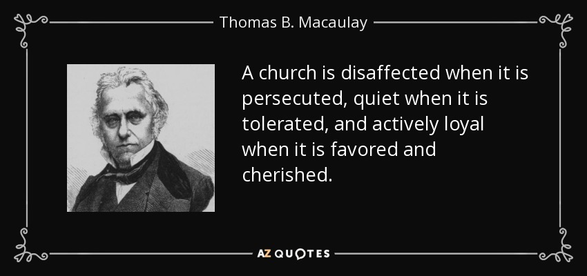 A church is disaffected when it is persecuted, quiet when it is tolerated, and actively loyal when it is favored and cherished. - Thomas B. Macaulay