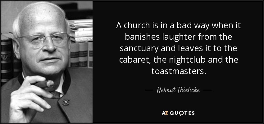 A church is in a bad way when it banishes laughter from the sanctuary and leaves it to the cabaret, the nightclub and the toastmasters. - Helmut Thielicke