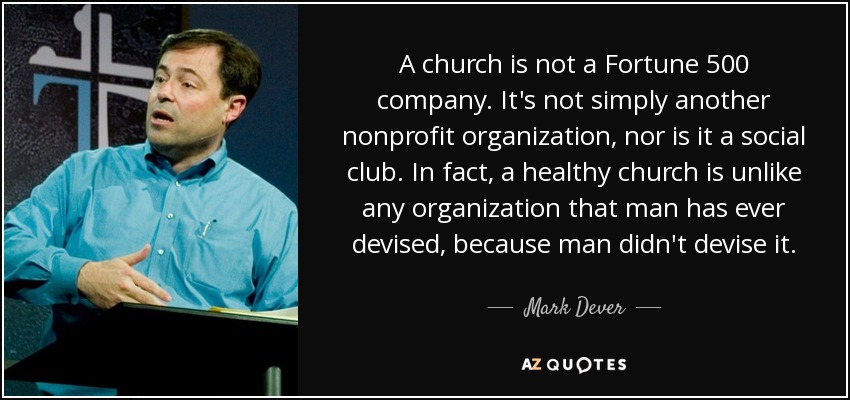 A church is not a Fortune 500 company. It's not simply another nonprofit organization, nor is it a social club. In fact, a healthy church is unlike any organization that man has ever devised, because man didn't devise it. - Mark Dever