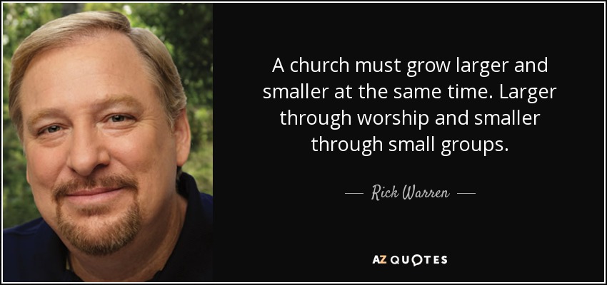 A church must grow larger and smaller at the same time. Larger through worship and smaller through small groups. - Rick Warren