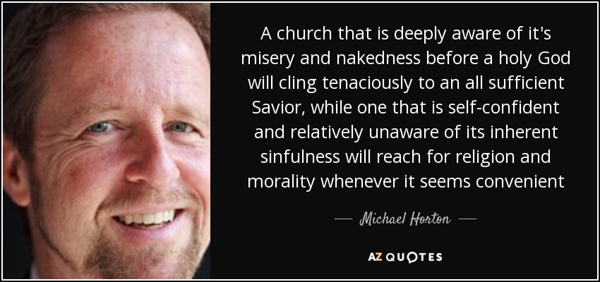 A church that is deeply aware of it's misery and nakedness before a holy God will cling tenaciously to an all sufficient Savior, while one that is self-confident and relatively unaware of its inherent sinfulness will reach for religion and morality whenever it seems convenient - Michael Horton
