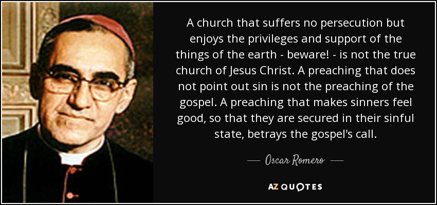 A church that suffers no persecution but enjoys the privileges and support of the things of the earth - beware! - is not the true church of Jesus Christ. A preaching that does not point out sin is not the preaching of the gospel. A preaching that makes sinners feel good, so that they are secured in their sinful state, betrays the gospel's call. - Oscar Romero