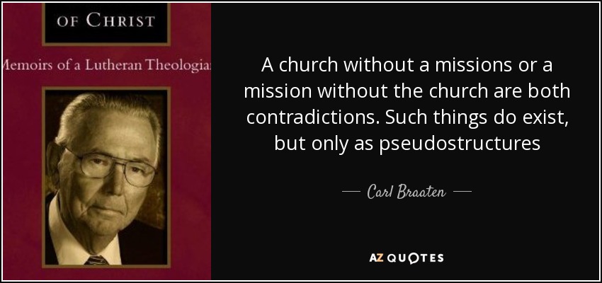 A church without a missions or a mission without the church are both contradictions. Such things do exist, but only as pseudostructures - Carl Braaten