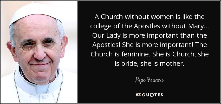 A Church without women is like the college of the Apostles without Mary... Our Lady is more important than the Apostles! She is more important! The Church is feminine. She is Church, she is bride, she is mother. - Pope Francis