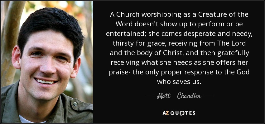 A Church worshipping as a Creature of the Word doesn't show up to perform or be entertained; she comes desperate and needy, thirsty for grace, receiving from The Lord and the body of Christ, and then gratefully receiving what she needs as she offers her praise- the only proper response to the God who saves us. - Matt    Chandler