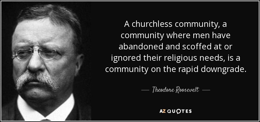 A churchless community, a community where men have abandoned and scoffed at or ignored their religious needs, is a community on the rapid downgrade. - Theodore Roosevelt