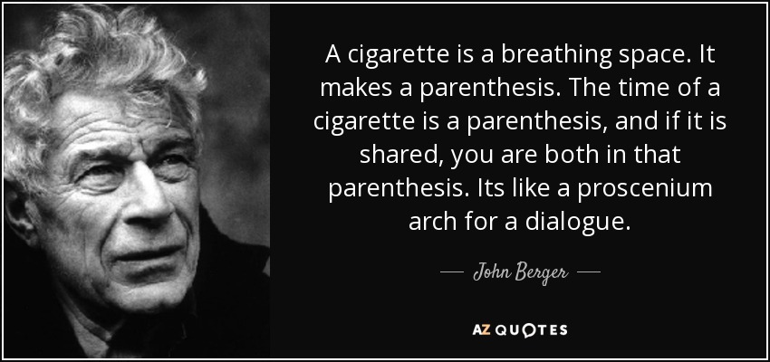 A cigarette is a breathing space. It makes a parenthesis. The time of a cigarette is a parenthesis, and if it is shared, you are both in that parenthesis. Its like a proscenium arch for a dialogue. - John Berger