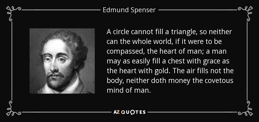 A circle cannot fill a triangle, so neither can the whole world, if it were to be compassed, the heart of man; a man may as easily fill a chest with grace as the heart with gold. The air fills not the body, neither doth money the covetous mind of man. - Edmund Spenser