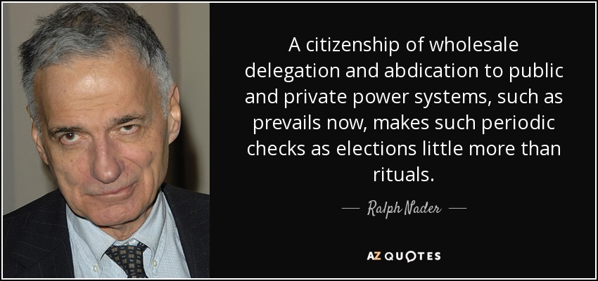A citizenship of wholesale delegation and abdication to public and private power systems, such as prevails now, makes such periodic checks as elections little more than rituals. - Ralph Nader