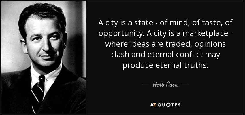 A city is a state - of mind, of taste, of opportunity. A city is a marketplace - where ideas are traded, opinions clash and eternal conflict may produce eternal truths. - Herb Caen