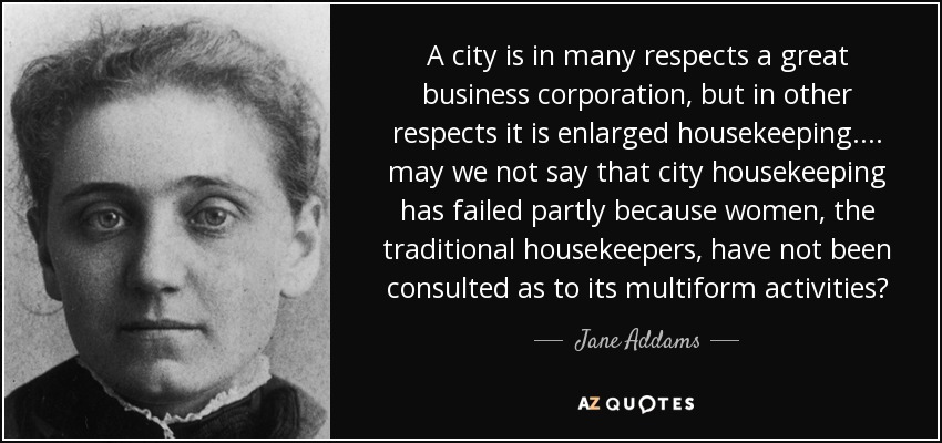 A city is in many respects a great business corporation, but in other respects it is enlarged housekeeping. ... may we not say that city housekeeping has failed partly because women, the traditional housekeepers, have not been consulted as to its multiform activities? - Jane Addams