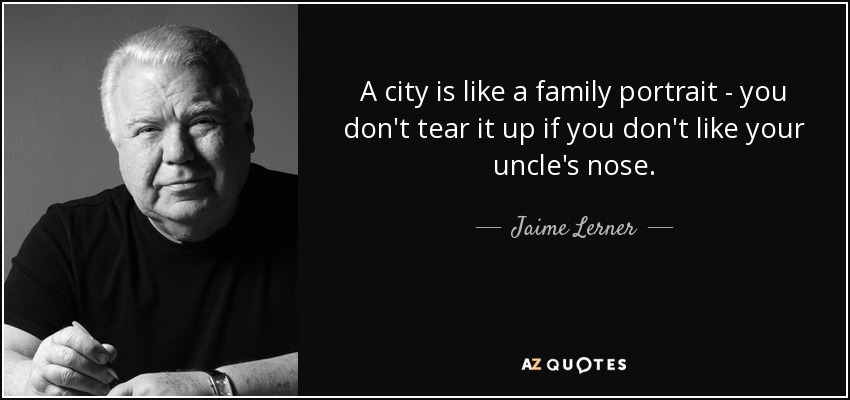 A city is like a family portrait - you don't tear it up if you don't like your uncle's nose. - Jaime Lerner