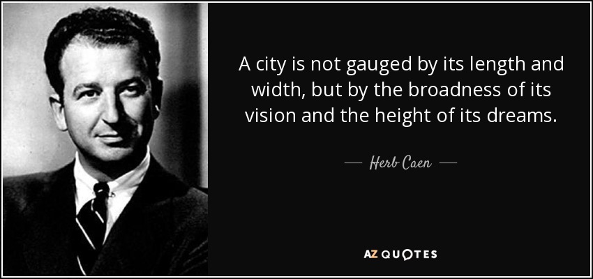 A city is not gauged by its length and width, but by the broadness of its vision and the height of its dreams. - Herb Caen