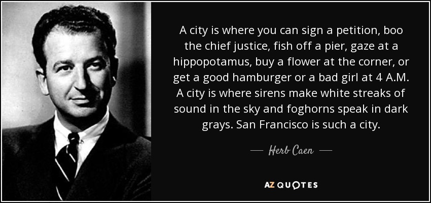 A city is where you can sign a petition, boo the chief justice, fish off a pier, gaze at a hippopotamus, buy a flower at the corner, or get a good hamburger or a bad girl at 4 A.M. A city is where sirens make white streaks of sound in the sky and foghorns speak in dark grays. San Francisco is such a city. - Herb Caen