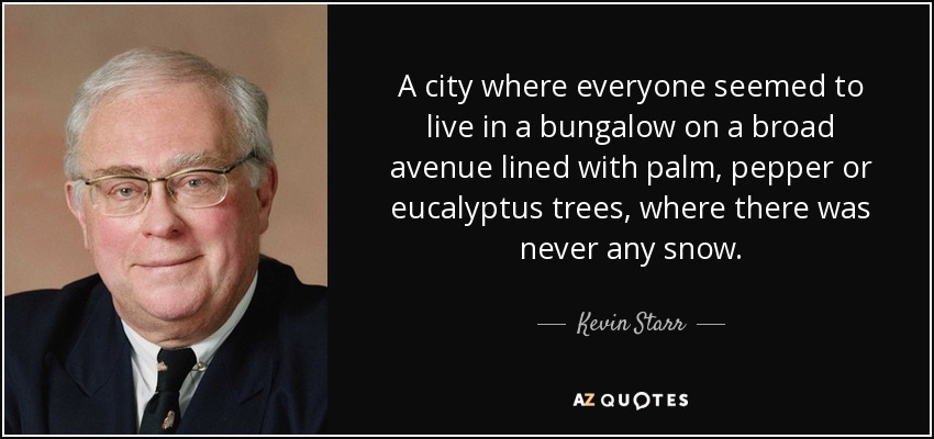 A city where everyone seemed to live in a bungalow on a broad avenue lined with palm, pepper or eucalyptus trees, where there was never any snow. - Kevin Starr