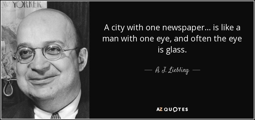 A city with one newspaper... is like a man with one eye, and often the eye is glass. - A. J. Liebling