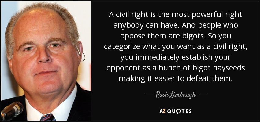 A civil right is the most powerful right anybody can have. And people who oppose them are bigots. So you categorize what you want as a civil right, you immediately establish your opponent as a bunch of bigot hayseeds making it easier to defeat them. - Rush Limbaugh