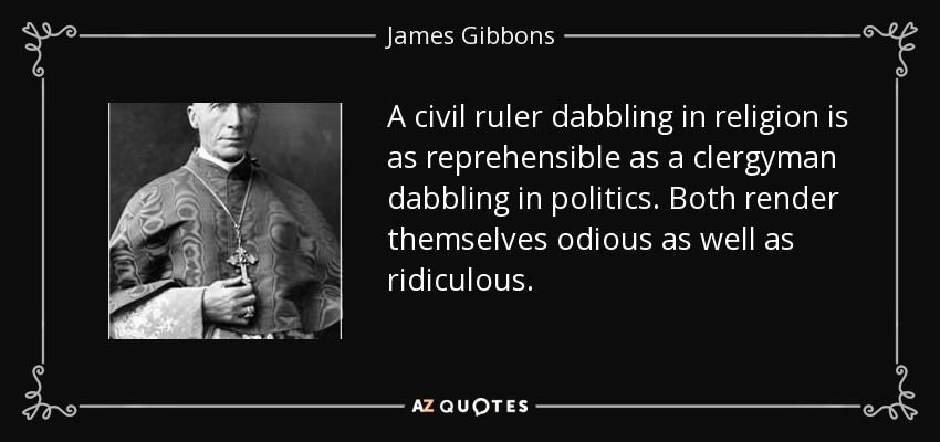 A civil ruler dabbling in religion is as reprehensible as a clergyman dabbling in politics. Both render themselves odious as well as ridiculous. - James Gibbons